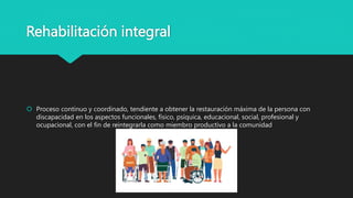 Rehabilitación integral
 Proceso continuo y coordinado, tendiente a obtener la restauración máxima de la persona con
discapacidad en los aspectos funcionales, físico, psíquica, educacional, social, profesional y
ocupacional, con el fin de reintegrarla como miembro productivo a la comunidad
 