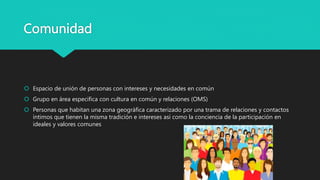 Comunidad
 Espacio de unión de personas con intereses y necesidades en común
 Grupo en área especifica con cultura en común y relaciones (OMS)
 Personas que habitan una zona geográfica caracterizado por una trama de relaciones y contactos
íntimos que tienen la misma tradición e intereses así como la conciencia de la participación en
ideales y valores comunes
 