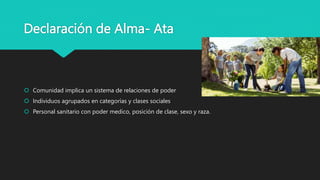 Declaración de Alma- Ata
 Comunidad implica un sistema de relaciones de poder
 Individuos agrupados en categorías y clases sociales
 Personal sanitario con poder medico, posición de clase, sexo y raza.
 