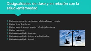 Desigualdades de clase y en relación con la
salud-enfermedad
 Distintos conocimientos y actitudes en relación a la salud y cuidado
 Distinto riesgo de enfermar
 Distinto grado de acceso a servicios y eficacia de los mismos
 Distinto tratamiento
 Distintas probabilidades de curarse
 Distintas probabilidades de tener rehabilitación plena
 Distintas probabilidades de morir
 