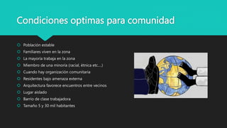 Condiciones optimas para comunidad
 Población estable
 Familiares viven en la zona
 La mayoría trabaja en la zona
 Miembro de una minoría (racial, étnica etc….)
 Cuando hay organización comunitaria
 Residentes bajo amenaza externa
 Arquitectura favorece encuentros entre vecinos
 Lugar aislado
 Barrio de clase trabajadora
 Tamaño 5 y 30 mil habitantes
 