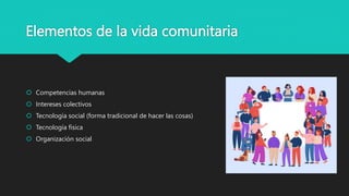 Elementos de la vida comunitaria
 Competencias humanas
 Intereses colectivos
 Tecnología social (forma tradicional de hacer las cosas)
 Tecnología física
 Organización social
 