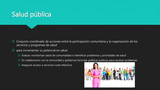 Salud pública
 Conjunto coordinado de acciones entre la participación comunitaria y la organización de los
servicios y programas de salud
 para incrementar su potencial en salud
 Evaluar, monitorizar salud de comunidades e identificar problemas y prioridades de salud
 En colaboración con la comunidad y gobiernos formular políticas publicas para resolver problemas
 Asegurar acceso a servicios coste-efectivos
 