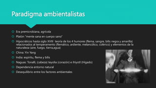 Paradigma ambientalistas
 Era premicrobiana, agrícola
 Platón “mente sana en cuerpo sano”
 Hipocráticos hasta siglo XVIII teoría de los 4 humores (flema, sangre, bilis negra y amarilla)
relacionados al temperamento (flemático, ardiente, melancólico, colérico) y elementos de la
naturaleza (aire, fuego, tierra,agua)
 China: Yin Yang
 India: espíritu, flema y bilis
 Naguas: Tonalli, (cabeza) teyolia (corazón) e ihíyotl (Hígado)
 Dependencia entorno natural
 Desequilibrio entre los factores ambientales
 