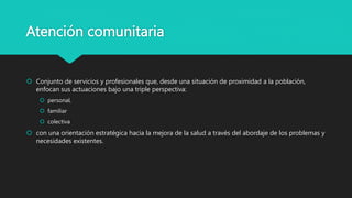 Atención comunitaria
 Conjunto de servicios y profesionales que, desde una situación de proximidad a la población,
enfocan sus actuaciones bajo una triple perspectiva:
 personal,
 familiar
 colectiva
 con una orientación estratégica hacia la mejora de la salud a través del abordaje de los problemas y
necesidades existentes.
 