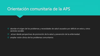 Orientación comunitaria de la APS
 abordar el origen de los problemas y necesidades de salud causados por déficits en estos y otros
sectores sociales
 actuar desde perspectivas de promoción de la salud y prevención de la enfermedad.
 ampliar visión clínica de los problemas comunitarios
 