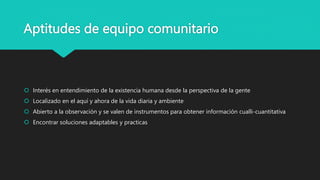 Aptitudes de equipo comunitario
 Interés en entendimiento de la existencia humana desde la perspectiva de la gente
 Localizado en el aquí y ahora de la vida diaria y ambiente
 Abierto a la observación y se valen de instrumentos para obtener información cualli-cuantitativa
 Encontrar soluciones adaptables y practicas
 