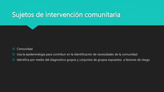 Sujetos de intervención comunitaria
 Comunidad
 Usa la epidemiologia para contribuir en la identificación de necesidades de la comunidad
 Identifica por medio del diagnostico grupos y conjuntos de grupos expuestos a factores de riesgo
 