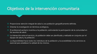 Objetivos de la intervención comunitaria
 Proporcionar atención integral de salud a una población geográficamente definida.
 Orientar la investigación en términos ecológicos,
 El profesional sanitario incentiva a la población, estimulando la participación de la comunidad en
los asuntos de salud.
 La interacción entre el servicio y la población debe ser planificada y realizada en conjunto por el
equipo de salud y la población.
 La disponibilidad hacia todos los individuos de la población y la accesibilidad a los servicios es
esencial para establecer la calidad de los mismos.
 