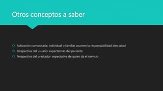 Otros conceptos a saber
 Activación comunitaria: individual o familiar asumen la responsabilidad den salud
 Perspectiva del usuario: expectativas del paciente
 Perspectiva del prestador: expectativa de quien da el servicio
 