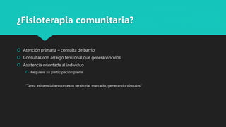 ¿Fisioterapia comunitaria?
 Atención primaria – consulta de barrio
 Consultas con arraigo territorial que genera vínculos
 Asistencia orientada al individuo
 Requiere su participación plena
“Tarea asistencial en contexto territorial marcado, generando vínculos”
 