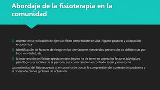 Abordaje de la fisioterapia en la
comunidad
 orientar en la realización de ejercicio físico como habito de vida, higiene postural y adaptación
ergonómica
 Identificación de factores de riesgo en las desviaciones vertebrales, prevención de deficiencias por
hipo movilidad, etc.
 la intervención del fisioterapeuta en este ámbito ha de tener en cuenta los factores biológicos,
psicológicos y sociales de la persona, así´ como también el contexto social y el entorno
La proximidad del fisioterapeuta al entorno ha de buscar la comprensión del contexto del problema y
el diseño de planes globales de actuación.
 