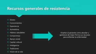 Recursos generales de resistencia
 Dinero
 Conocimientos
 Experiencia
 Autoestima
 Hábitos saludables
 Compromiso
 Apoyo social
 Capital cultural
 Inteligencia
 Tradiciones
 Visión de la vida
Enseñar al paciente como abordar y
gestionar de mejor forma sus recursos
para enfrentar la enfermedad
 