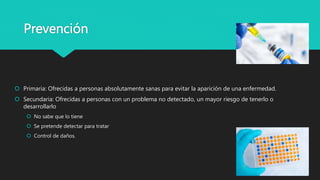 Prevención
 Primaria: Ofrecidas a personas absolutamente sanas para evitar la aparición de una enfermedad.
 Secundaria: Ofrecidas a personas con un problema no detectado, un mayor riesgo de tenerlo o
desarrollarlo
 No sabe que lo tiene
 Se pretende detectar para tratar
 Control de daños.
 