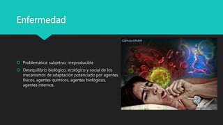Enfermedad
 Problemática: subjetivo, irreproducible
 Desequilibrio biológico, ecológico y social de los
mecanismos de adaptación potenciado por agentes
físicos, agentes químicos, agentes biológicos,
agentes internos.
 