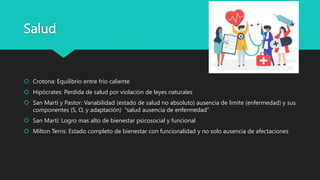 Salud
 Crotona: Equilibrio entre frio caliente
 Hipócrates: Perdida de salud por violación de leyes naturales
 San Martí y Pastor: Variabilidad (estado de salud no absoluto) ausencia de limite (enfermedad) y sus
componentes (S, O, y adaptación) “salud ausencia de enfermedad”
 San Martí: Logro mas alto de bienestar psicosocial y funcional
 Milton Terris: Estado completo de bienestar con funcionalidad y no solo ausencia de afectaciones
 