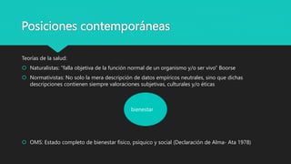 Posiciones contemporáneas
Teorías de la salud:
 Naturalistas: “falla objetiva de la función normal de un organismo y/o ser vivo” Boorse
 Normativistas: No solo la mera descripción de datos empíricos neutrales, sino que dichas
descripciones contienen siempre valoraciones subjetivas, culturales y/o éticas
 OMS: Estado completo de bienestar físico, psíquico y social (Declaración de Alma- Ata 1978)
bienestar
 