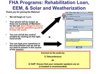 FHA Programs: Rehabilitation Loan,
     EEM, & Solar and Weatherization
Thank you for joining the Webinar!

•   We will begin at 1 p.m.

•   Your phone will be muted, as
    there are hundreds of Members
    on the call. Don’t forget to turn on
    your computer speakers or call in
    to hear the audio.

•   You can shrink the control
    window by clicking on the right
    hand arrow.

•   You can type your questions in
    the chat window and we will do
    our best to answer in the course
    of the session.
                                      Connect to the audio by
                                           1) Teleconference
                                                  Or
                        2) VoIP: Ensure that your computer speakers are on
                                   (a headset is recommended)
 