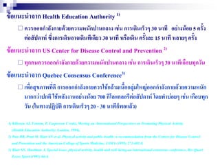 ข้อแนะนาจาก Health Education Authority 1)
       ควรออกกาลังกายด้วยความหนักปานกลาง เช่น การเดินเร็วๆ 30 นาที            อย่างน้อย 5 ครั้ง
          ต่อสัปดาห์ ซึ่งการเดินอาจเดินทีเดียว 30 นาที หรือเดิน ครั้งละ 15 นาที หลายๆ ครั้ง
ข้อแนะนาจาก US Center for Disease Control and Prevention 2)
       ทุกคนควรออกกาลังกายด้วยความหนักปานกลาง เช่น การเดินเร็วๆ 30 นาทีเกือบทุกวัน

ข้อแนะนาจาก Quebec Consensus Conference3)
       เพื่อสุขภาพทีดี การออกกาลังกายควรใช้กล้ามเนื้อกลุ่มใหญ่ออกกาลังกายด้วยความหนัก
                     ่
          มากกว่าปกติ ใช้พลังงานอย่างน้อย 700 กิโลแคลอรีต่อสัปดาห์ โดยทาบ่อยๆ เช่น เกือบทุก
          วัน (ในทางปฏิบัติ การเดินเร็วๆ 20 - 30 นาทีก็พอแล้ว))

1) Killoran AJ, Fentem, P, Casperson C (eds), Moving on: International Perspectives on Promoting Physical Activity
   (Health Education Authority: London, 1994).
2) Pate RR, Pratt M, Blair SN et al, Physical activity and public health: a recommendation from the Centers for Disease Control
   and Prevention and the American College of Sports Medicine, JAMA (1995) 273:402-8.
3) Blair SN, Hardman A, Special issue: physical activity, health and well-being-an international consensus conference, Res Quart
   Exerc Sport (1995) 66:4.
 