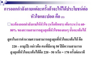 การออกกาลังกายแต่ละครั้งถ้าจะให้ได้ประโยชน์ต่อ
             หัวใจและปอด คือ (1)
 จะต้องออกกาลังกายให้หัวใจ (หรือชีพจร) เต้นระหว่าง 60-
   80% ของความสามารถสูงสุดที่หวใจของคนๆ นั้นจะเต้นได้
                              ั
 สูตรในการคานวณความสามารถสูงสุดที่หัวใจจะเต้นได้ คือ
    220 – อายุ(ปี) กล่าวคือ คนที่มีอายุ 50 ปีมีความสามารถ
   สูงสุดที่หัวใจจะเต้นได้คือ 220 - 50 หรือ = 170 ครั้งต่อนาที
 