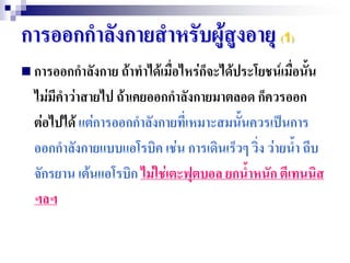 การออกกาลังกายสาหรับผู้สูงอายุ (1)
 การออกกาลังกาย ถ้าทาได้เมื่อไหร่กจะได้ประโยชน์เมื่อนั้น
                                   ็
  ไม่มีคาว่าสายไป ถ้าเคยออกกาลังกายมาตลอด ก็ควรออก
  ต่อไปได้ แต่การออกกาลังกายที่เหมาะสมนั้นควรเป็นการ
  ออกกาลังกายแบบแอโรบิค เช่น การเดินเร็วๆ วิง ว่ายน้า ถีบ
                                            ่
  จักรยาน เต้นแอโรบิก ไม่ใช่เตะฟุตบอล ยกน้าหนัก ตีเทนนิส
  ฯลฯ
 