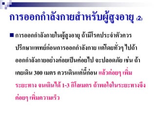 การออกกาลังกายสาหรับผู้สูงอายุ (2)
 การออกกาลังกายในผู้สูงอายุ ถ้ามีโรคประจาตัวควร
  ปรึกษาแพทย์ก่อนการออกกาลังกาย แต่โดยทัวๆ ไปถ้า
                                             ่
  ออกกาลังกายอย่างค่อยเป็นค่อยไป จะปลอดภัย เช่น ถ้า
  เคยเดิน 300 เมตร ควรเดินแค่นี้ก่อน แล้วค่อยๆ เพิ่ม
  ระยะทาง จนเดินได้ 1-3 กิโลเมตร ถ้าพอใจในระยะทางจึง
  ค่อยๆ เพิ่มความเร็ว
 