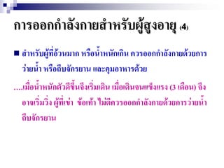 การออกกาลังกายสาหรับผู้สูงอายุ (4)
 สาหรับผู้ที่อวนมาก หรือน้าหนักเกิน ควรออกกาลังกายด้วยการ
               ้
  ว่ายน้า หรือถีบจักรยาน และคุมอาหารด้วย
ุ.เมื่อน้าหนักตัวดีขึ้นจึงเริ่มเดิน เมื่อเดินจนแข็งแรง (3 เดือน) จึง
  อาจเริ่มวิ่ง ผู้ที่เข่า ข้อเท้า ไม่ดีควรออกกาลังกายด้วยการว่ายน้า
  ถีบจักรยาน
 
