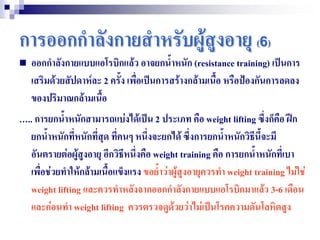 การออกกาลังกายสาหรับผู้สูงอายุ (6)
   ออกกาลังกายแบบแอโรบิกแล้ว อาจยกน้าหนัก (resistance training) เป็นการ
    เสริมด้วยสัปดาห์ละ 2 ครั้ง เพื่อเป็นการสร้างกล้ามเนื้อ หรือปฺองกันการลดลง
    ของปริมาณกล้ามเนื้อ
ุ.. การยกน้าหนักสามารถแบ่งได้เป็น 2 ประเภท คือ weight lifting ซึ่งก็คือ ฝึก
  ยกน้าหนักที่หนักที่สุด ที่คนๆ หนึ่งจะยกได้ ซึ่งการยกน้าหนักวิธีนี้จะมี
  อันตรายต่อผู้สงอายุ อีกวิธีหนึ่งคือ weight training คือ การยกน้าหนักที่เบา
                 ู
  เพื่อช่วยทาให้กล้ามเนื้อแข็งแรง ขอย้าว่าผู้สูงอายุควรทา weight training ไม่ใช่
  weight lifting และควรทาหลังจากออกกาลังกายแบบแอโรบิกมาแล้ว 3-6 เดือน
  และก่อนทา weight lifting ควรตรวจดูด้วยว่าไม่เป็นโรคความดันโลหิตสูง
 