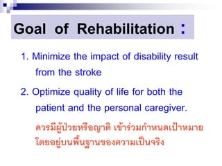 Goal of Rehabilitation                  :
 1. Minimize the impact of disability result
    from the stroke
 2. Optimize quality of life for both the
    patient and the personal caregiver.
    ควรมีผู้ป่วยหรือญาติ เข้าร่วมกาหนดเป้าหมาย
    โดยอยู่บนพื้นฐานของความเป็นจริง
 