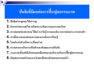 ปัจจัยที่มีผลต่อการฟื้นฟูสมรรถภาพ
1. ปัจจัยส่วนบุคคล ได้แก่ อายุ
2. ตาแหน่งของรอยโรค ชนิดและระดับความรุนแรงของโรค
3. ความบกพร่องทางกาย ได้แก่ การรับรู้ การมองเห็น อาการอ่อนแรง การทรงตัว
4. การสื่อความหมายและความสามารถในการเรียนรู้
5. โรคประจาตัวหรือภาวะที่พบร่วม
6. ความสามารถในการปรับตัวและลักษณะการปรับตัว
7. ระยะเวลาตั้งแต่เป็นโรคหลอดเลือดสมองจนถึงเวลาในการฟื้นฟูสมรรถภาพ
8. ลักษณะครอบครัวและการช่วยเหลือของสังคมและครอบครัว
 