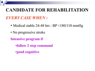 CANDIDATE FOR REHABILITATION
EVERY CASE WHEN :
 • Medical stable 24-48 hrs : BP <180/110 mmHg
 • No progressive stroke
 Intensive program if
    •follow 2 step command
    •good cognitive
 