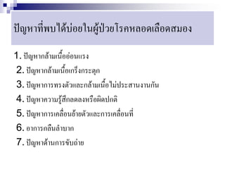 ปัญหาที่พบได้บ่อยในผู้ป่วยโรคหลอดเลือดสมอง
1. ปัญหากล้ามเนื้ออ่อนแรง
2. ปัญหากล้ามเนื้อเกร็งกระตุก
3. ปัญหาการทรงตัวและกล้ามเนื้อไม่ประสานงานกัน
4. ปัญหาความรู้สึกลดลงหรือผิดปกติ
5. ปัญหาการเคลื่อนย้ายตัวและการเคลื่อนที่
6. อาการกลืนลาบาก
7. ปัญหาด้านการขับถ่าย
 