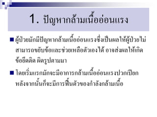 1. ปัญหากล้ามเนื้ออ่อนแรง
 ผู้ป่วยมักมีปัญหากล้ามเนื้ออ่อนแรงซึ่งเป็นผลให้ผู้ป่วยไม่
  สามารถขยับข้อและช่วยเหลือตัวเองได้ อาจส่งผลให้เกิด
  ข้อยึดติด ผิดรูปตามมา
 โดยเริ่มแรกมักจะมีอาการกล้ามเนื้ออ่อนแรงปวกเปียก
  หลังจากนั้นก็จะมีการฟื้นตัวของกาลังกล้ามเนื้อ
 