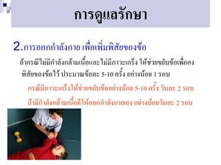 การดูแลรักษา
2.การออกกาลังกาย เพื่อเพิ่มพิสัยของข้อ
 ถ้ากรณีไม่มีกาลังกล้ามเนือและไม่มีภาวะเกร็ง ให้ช่วยขยับข้อเพื่อคง
                           ้
 พิสัยของข้อไว้ ประมาณข้อละ 5-10 ครั้ง อย่างน้อย 1 รอบ
    กรณีมีภาวะเกร็งให้ช่วยขยับข้ออย่างน้อย 5-10 ครั้ง วันละ 2 รอบ
    ถ้ามีกาลังกล้ามเนื้อดีให้ออกกาลังกายเอง อย่างน้อยวันละ 2 รอบ
 