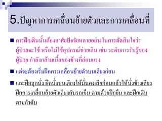 5.ปัญหาการเคลื่อนย้ายตัวและการเคลื่อนที่
 การฝึกเดินนั้นต้องอาศัยปัจจัยหลายอย่างในการตัดสินใจว่า
  ผู้ป่วยจะใช้ หรือไม่ใช้อุปกรณ์ช่วยเดิน เช่น ระดับการรับรู้ของ
  ผู้ป่วย กาลังกล้ามเนื้อของข้างที่อ่อนแรง
 แต่จะต้องเริ่มฝึกการเคลื่อนย้ายตัวบนเตียงก่อน
 และฝึกลุกนั่ง ฝึกนั่งบนเตียงให้มั่นคงเสียก่อนแล้วให้นั่งข้างเตียง
  ฝึกการเคลื่อนย้ายตัวเตียงกับรถเข็น ตามด้วยฝึกยืน และฝึกเดิน
  ตามลาดับ
 