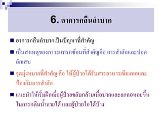 6. อาการกลืนลาบาก
 อาการกลืนลาบากเป็นปัญหาที่สาคัญ
 เป็นสาเหตุของภาวะแทรกซ้อนที่สาคัญคือ การสาลักและปอด
  อักเสบ
 จุดมุ่งหมายที่สาคัญ คือ ให้ผู้ป่วยได้รับสารอาหารเพียงพอและ
  ป้องกันการสาลัก
 แนะนาให้เริ่มฝึกเมื่อผู้ป่วยขยับกล้ามเนื้อปากและยกคอหอยขึ้น
  ในการกลืนน้าลายได้ และผู้ป่วยไอได้บ้าง
 