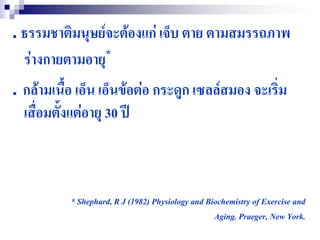 . ธรรมชาติมนุษย์จะต้องแก่ เจ็บ ตาย ตามสมรรถภาพ
  ร่างกายตามอายุ *

. กล้ามเนื้อ เอ็น เอ็นข้อต่อ กระดูก เซลล์สมอง จะเริ่ม
  เสื่อมตั้งแต่อายุ 30 ปี



           * Shephard, R J (1982) Physiology and Biochemistry of Exercise and
                                                   Aging. Praeger, New York.
 