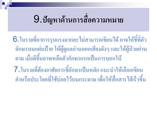 9.ปัญหาด้านการสื่อความหมาย
6.ในรายที่อาการรุนแรงมากละไม่สามารถเขียนได้ อาจให้ชี้ที่ตัว
 อักษรบนแผ่นป้าย ให้ผู้ดูแลอ่านออกเสียงดังๆ และให้ผู้ป่วยอ่าน
 ตาม เมื่อดีขึ้นอาจเหลือตัวอักษรแรกเป็นการบอกใบ้
7.ในรายที่ต้องอาศัยการชี้อักษรเป็นหลัก แนะนาให้เลือกเขียน
 คาหรือประโยคที่ใช้บ่อยไว้บนกระดาษ เพื่อให้สื่อสารได้เร็วขึ้น
 