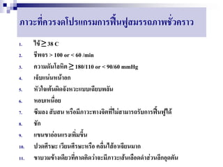 ภาวะที่ควรงดโปรแกรมการฟื้นฟูสมรรถภาพชั่วคราว
1.    ไข้ ≥ 38 C
2.    ชีพจร > 100 or < 60 /min
3.    ความดันโลหิต ≥ 180/110 or < 90/60 mmHg
4.    เจ็บแน่นหน้าอก
5.    หัวใจเต้นผิดจังหวะแบบเฉียบพลัน
6.    หอบเหนื่อย
7.    ซึมลง สับสน หรือมีภาวะทางจิตที่ไม่สามารถรับการฟื้นฟูได้
8.    ชัก
9.    แขนขาอ่อนแรงเพิ่มขึ้น
10.   ปวดศีรษะ เวียนศีรษะหรือ คลื่นไส้อาเจียนมาก
11.   ขาบวมข้างเดียวที่คาดคิดว่าจะมีภาวะเส้นเลือดดาส่วนลึกอุดตัน
 
