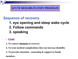 ACUTE REHABILITATION PROGRAM

Sequence of recovery
   1. eye opening and sleep wake cycle
   2. Follow commands
   3. speaking
 •   Goals
 1. To remove obstacles to recovery
 2. To treat medical complications that can increase disability
 3. To provide education , counseling & support to family
 members
 