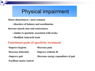 Physical impairment
Motor disturbances : most common
    - disorders of balance and coordination
Increase muscle tone and contractures
    - similar to spasticity associated with stroke
    - Modified Ashworth Scale
Functional goals of spasticity treatment
-Improve hygiene          -Decrease pain
-Decrease deformity       -Improve orthotic fit
–Improve gait             -Decrease energy expenditure of gait
-Facilitate motor control
 