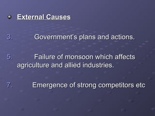 External Causes Government’s plans and actions. Failure of monsoon which affects  agriculture and allied industries. Emergence of strong competitors etc 
