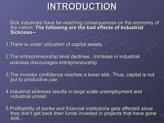 INTRODUCTION Sick industries have far-reaching consequences on the economy of the nation.  The following are the bad effects of Industrial Sickness-- 1.There is under utilization of capital assets. 2.The entrepreneurship level declines.. Increase in industrial sickness discourages entrepreneurship. 3.The investor confidence reaches a lower ebb. Thus, capital is not put to productive use. 4.Industrial sickness results in large scale unemployment and industrial unrest. 5.Profitability of banks and financial institutions gets affected since they don’t get back their funds invested in projects that have gone sick.. 