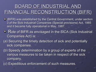BOARD OF INDUSTRIAL AND FINANCIAL RECONSTRUCTION (BIFR) (BIFR) was established by the Central Government, under section 3 of the Sick Industrial Companies (Special provisions) Act, 1985 and it became fully operational in May, 1987.  R ole of BIFR as envisaged in the SICA (Sick Industrial Companies Act) is: (a) Securing the timely detection of sick and potentially sick companies. (b) Speedy determination by a group of experts of the various measures to be taken in respect of the sick company. (c) Expeditious enforcement of such measures. 
