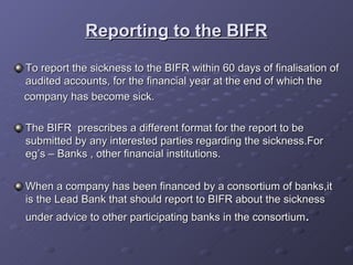 Reporting to the BIFR To report the sickness to the BIFR within 60 days of finalisation of audited accounts, for the financial year at the end of which the company has become sick. The BIFR  prescribes a different format for the report to be submitted by any interested parties regarding the sickness.For eg’s – Banks , other financial institutions. When a company has been financed by a consortium of banks,it is the Lead Bank that should report to BIFR about the sickness under advice to other participating banks in the consortium . 