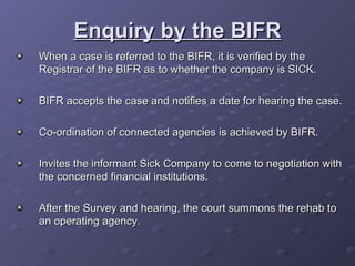 Enquiry by the BIFR When a case is referred to the BIFR, it is verified by the Registrar of the BIFR as to whether the company is SICK. BIFR accepts the case and notifies a date for hearing the case. Co-ordination of connected agencies is achieved by BIFR. Invites the informant Sick Company to come to negotiation with the concerned financial institutions. After the Survey and hearing, the court summons the rehab to an operating agency. 