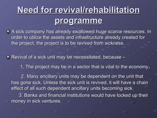 Need for revival/rehabilitation programme A sick company has already swallowed huge scarce resources. In order to utilize the assets and infrastructure already created for the project, the project is to be revived from sickness. Revival of a sick unit may be necessitated, because –  1. The project may be in a sector that is vital to the economy .  2.   Many ancillary units may be dependent on the unit that has gone sick. Unless the sick unit is revived, it will have a chain effect of all such dependent ancillary units becoming sick. 3. Banks and financial institutions would have locked up their money in sick ventures. 