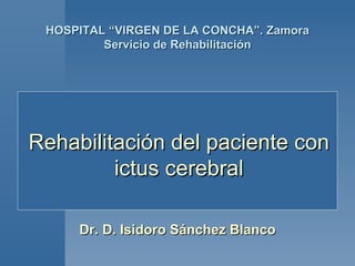 HOSPITAL “VIRGEN DE LA CONCHA”. Zamora
         Servicio de Rehabilitación




Rehabilitación del paciente con
         ictus cerebral

     Dr. D. Isidoro Sánchez Blanco
 