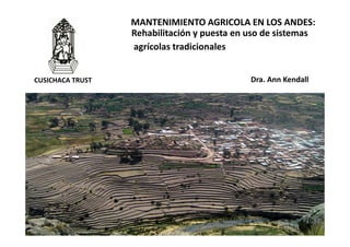 1
Dra. Ann Kendall
MANTENIMIENTO AGRICOLA EN LOS ANDES:
Rehabilitación y puesta en uso de sistemas
agrícolas tradicionales
CUSICHACA TRUST
 