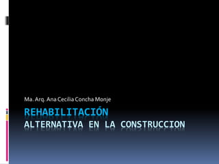 REHABILITACIÓN
ALTERNATIVA EN LA CONSTRUCCION
Ma.Arq. Ana Cecilia Concha Monje
 